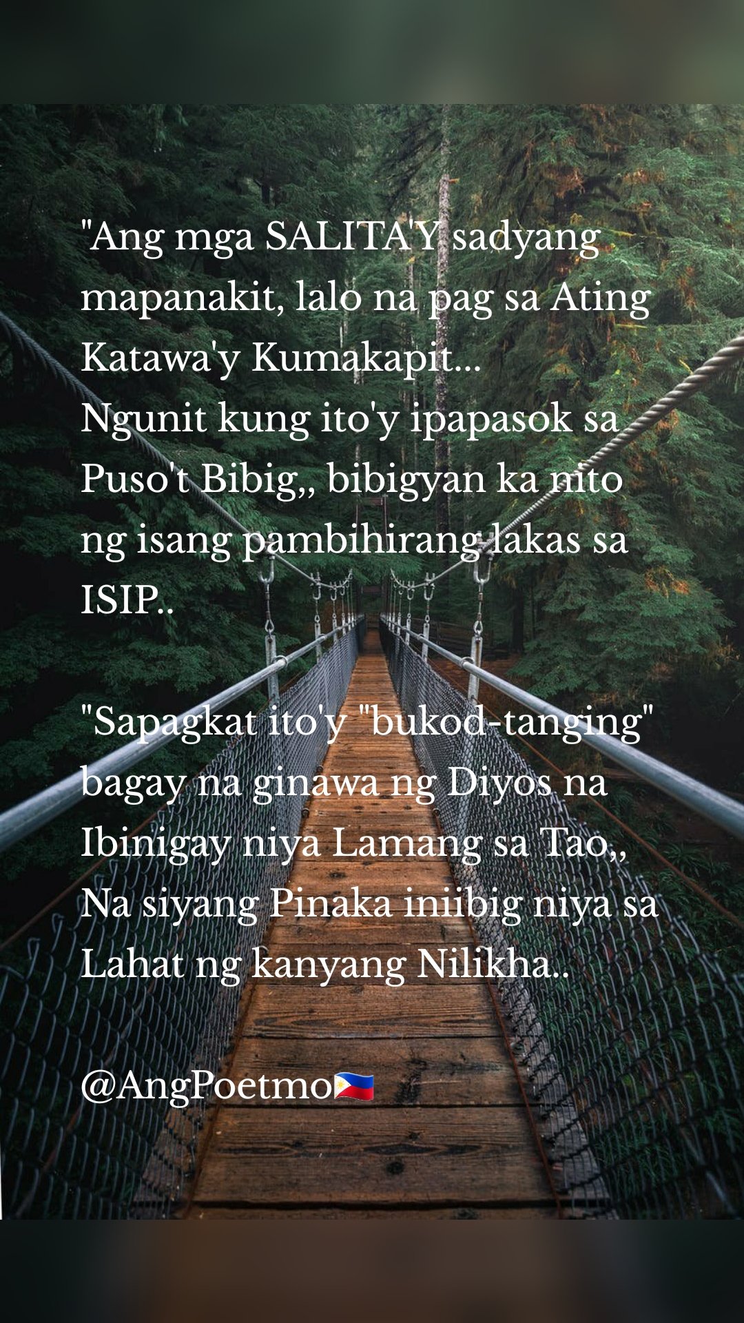 "Ang mga SALITA'Y sadyang mapanakit, lalo na pag sa Ating  Katawa'y Kumakapit... 
Ngunit kung ito'y ipapasok sa Puso't Bibig,, bibigyan ka nito ng isang pambihirang lakas sa ISIP.. 

"Sapagkat ito'y "bukod-tanging" bagay na ginawa ng Diyos na Ibinigay niya Lamang sa Tao,, Na siyang Pinaka iniibig niya sa Lahat ng kanyang Nilikha.. 

@AngPoetmo🇵🇭