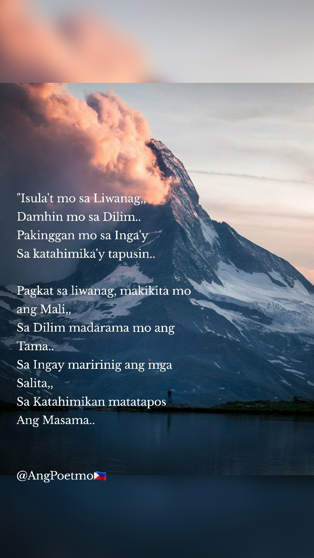 "Isula't mo sa Liwanag,, 
Damhin mo sa Dilim.. 
Pakinggan mo sa Inga'y
Sa katahimika'y tapusin.. 

Pagkat sa liwanag, makikita mo ang Mali,, 
Sa Dilim madarama mo ang
Tama.. 
Sa Ingay maririnig ang mga
Salita,, 
Sa Katahimikan matatapos
Ang Masama.. 


@AngPoetmo🇵🇭
