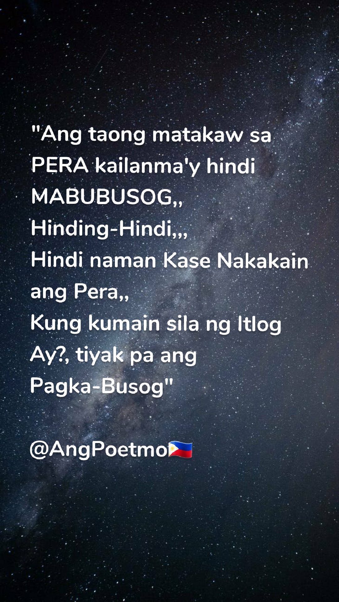 "Ang taong matakaw sa PERA kailanma'y hindi MABUBUSOG,, 
Hinding-Hindi,,, 
Hindi naman Kase Nakakain ang Pera,, 
Kung kumain sila ng Itlog 
Ay?, tiyak pa ang Pagka-Busog"

@AngPoetmo🇵🇭
